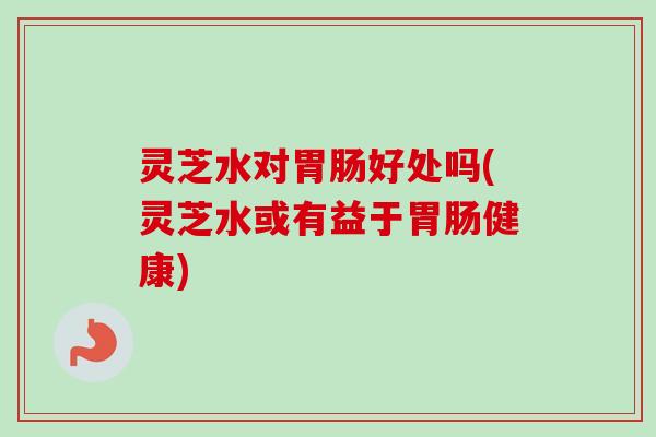 灵芝水对胃肠好处吗(灵芝水或有益于胃肠健康)-第1张图片-卓岳灵芝孢子粉