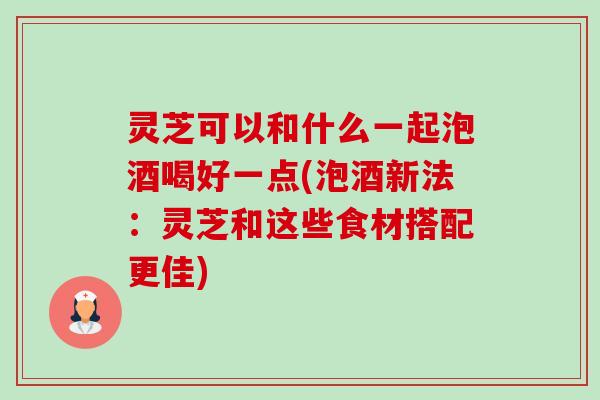 灵芝可以和什么一起泡酒喝好一点(泡酒新法：灵芝和这些食材搭配更佳)-第1张图片-卓越灵芝孢子粉
