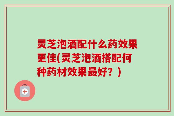 灵芝泡酒配什么药效果更佳(灵芝泡酒搭配何种药材效果最好？)-第1张图片-卓岳灵芝孢子粉