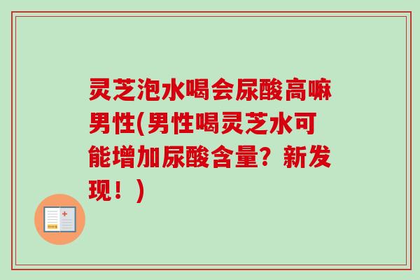 灵芝泡水喝会尿酸高嘛男性(男性喝灵芝水可能增加尿酸含量？新发现！)-第1张图片-卓越灵芝孢子粉