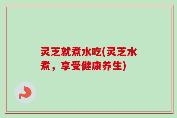 灵芝就煮水吃(灵芝水煮，享受健康养生)-第1张图片-卓越灵芝孢子粉