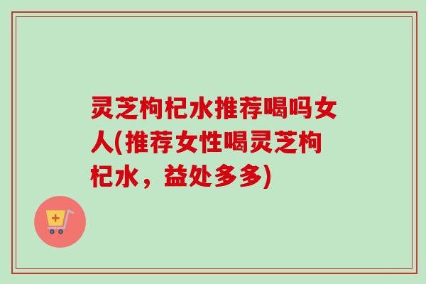 灵芝枸杞水推荐喝吗女人(推荐女性喝灵芝枸杞水，益处多多)-第1张图片-卓越灵芝孢子粉