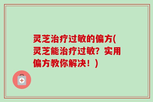 灵芝治疗过敏的偏方(灵芝能治疗过敏？实用偏方教你解决！)-第1张图片-卓越灵芝孢子粉
