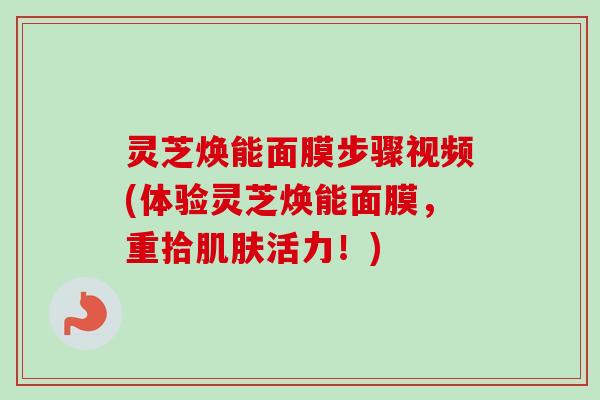 灵芝焕能面膜步骤视频(体验灵芝焕能面膜，重拾肌肤活力！)-第1张图片-卓岳灵芝孢子粉