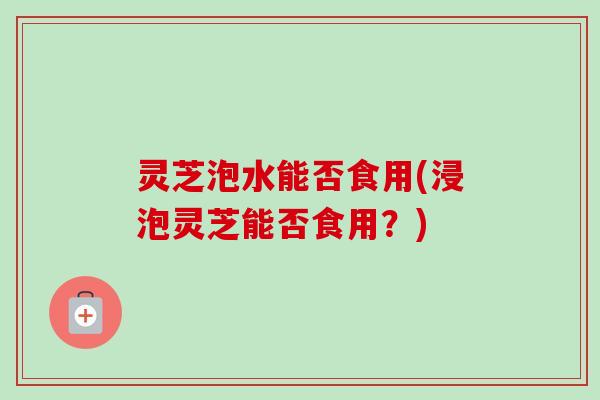 灵芝泡水能否食用(浸泡灵芝能否食用？)-第1张图片-卓岳灵芝孢子粉