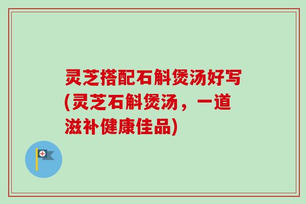 灵芝搭配石斛煲汤好写(灵芝石斛煲汤，一道滋补健康佳品)-第1张图片-卓岳灵芝孢子粉