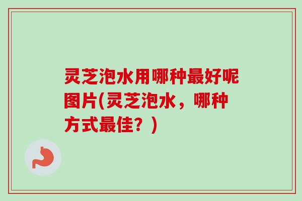灵芝泡水用哪种最好呢图片(灵芝泡水，哪种方式最佳？)-第1张图片-卓岳灵芝孢子粉
