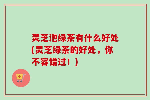 灵芝泡绿茶有什么好处(灵芝绿茶的好处，你不容错过！)-第1张图片-卓越灵芝孢子粉