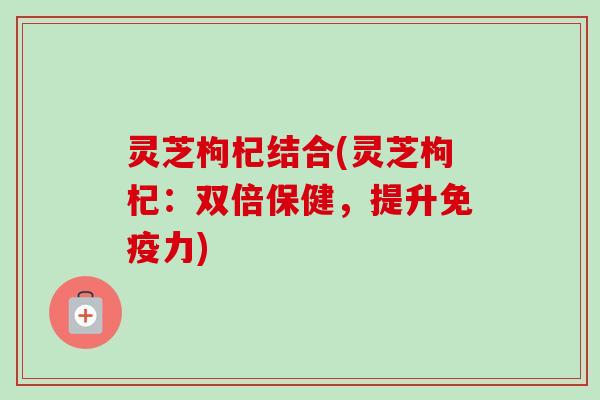 灵芝枸杞结合(灵芝枸杞:双倍保健,提升免疫力)-第1张图片-卓越灵芝孢子粉 灵芝枸杞结合(灵芝枸杞:双倍保健,提升免疫力)-第1张图片-卓越灵芝孢子粉