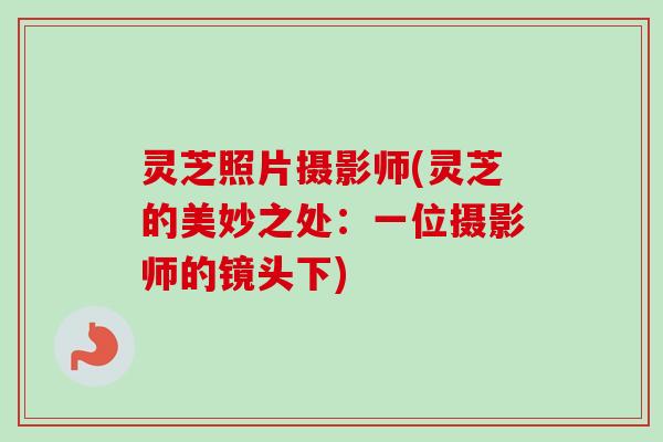 灵芝照片摄影师(灵芝的美妙之处：一位摄影师的镜头下)-第1张图片-卓岳灵芝孢子粉