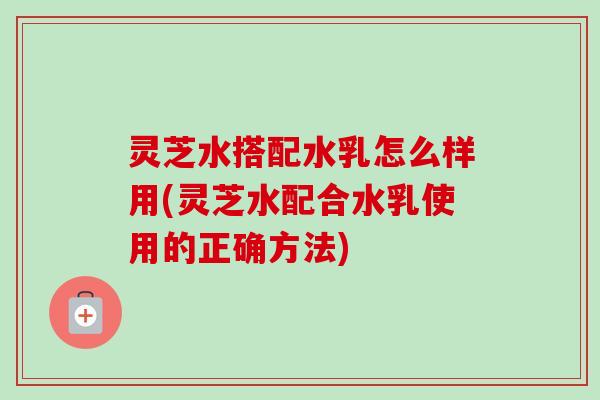 灵芝水搭配水乳怎么样用(灵芝水配合水乳使用的正确方法)-第1张图片-卓岳灵芝孢子粉