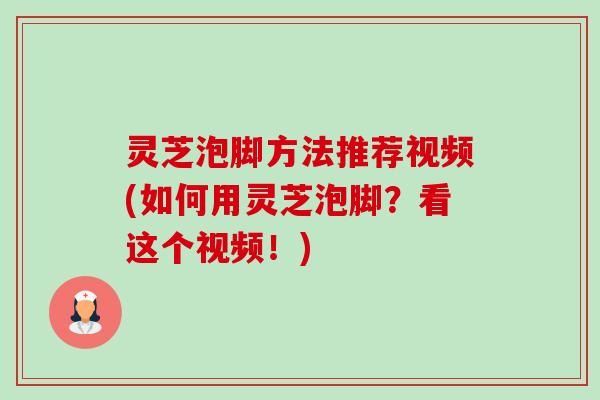 灵芝泡脚方法推荐视频(如何用灵芝泡脚？看这个视频！)-第1张图片-卓越灵芝孢子粉