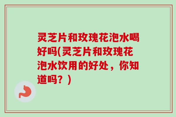 灵芝片和玫瑰花泡水喝好吗(灵芝片和玫瑰花泡水饮用的好处,你知道吗?)-第1张图片-卓越灵芝孢子粉 灵芝片和玫瑰花泡水喝好吗(灵芝片和玫瑰花泡水饮用的好处,你知道吗?)-第1张图片-卓越灵芝孢子粉