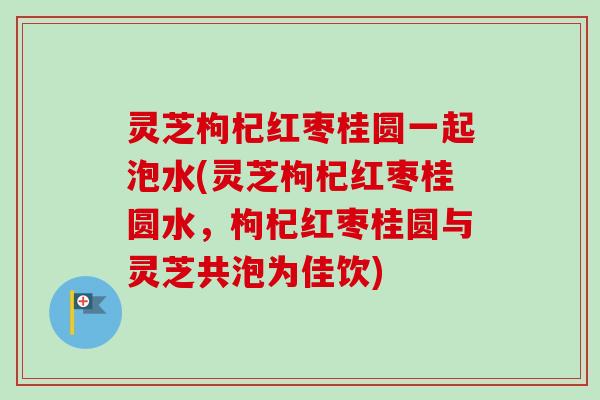 灵芝枸杞红枣桂圆一起泡水(灵芝枸杞红枣桂圆水，枸杞红枣桂圆与灵芝共泡为佳饮)-第1张图片-卓岳灵芝孢子粉