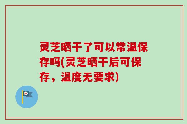 灵芝晒干了可以常温保存吗(灵芝晒干后可保存，温度无要求)-第1张图片-卓岳灵芝孢子粉