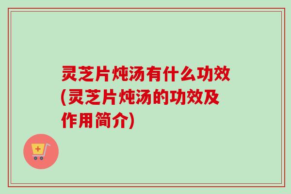 灵芝片炖汤有什么功效(灵芝片炖汤的功效及作用简介)-第1张图片-卓岳灵芝孢子粉