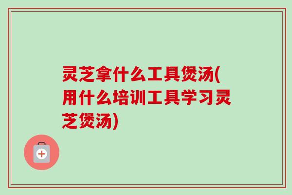 灵芝拿什么工具煲汤(用什么培训工具学习灵芝煲汤)-第1张图片-卓岳灵芝孢子粉