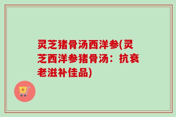 灵芝猪骨汤西洋参(灵芝西洋参猪骨汤：抗衰老滋补佳品)-第1张图片-卓岳灵芝孢子粉