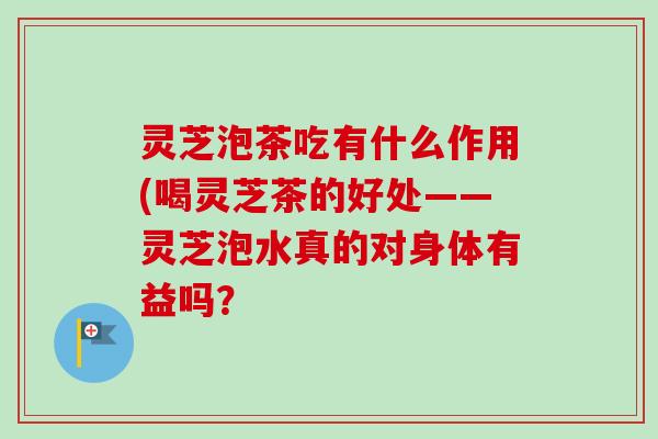 灵芝泡茶吃有什么作用(喝灵芝茶的好处——灵芝泡水真的对身体有益吗？-第1张图片-卓岳灵芝孢子粉