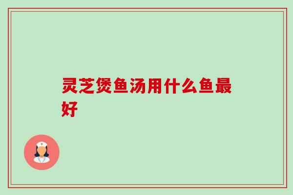 灵芝煲鱼汤用什么鱼最好-第1张图片-卓岳灵芝孢子粉