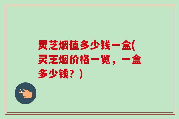 灵芝烟值多少钱一盒(灵芝烟价格一览，一盒多少钱？)-第1张图片-卓越灵芝孢子粉