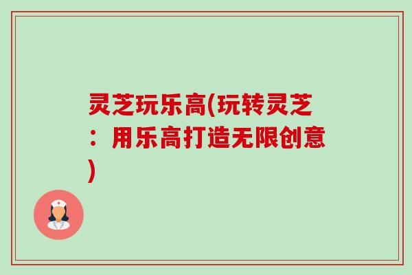 灵芝玩乐高(玩转灵芝：用乐高打造无限创意)-第1张图片-卓越灵芝孢子粉