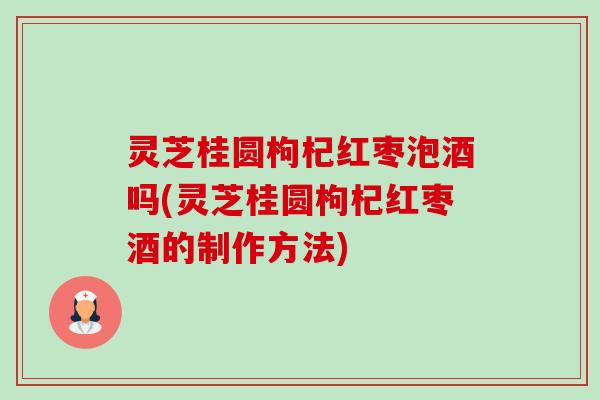 灵芝桂圆枸杞红枣泡酒吗(灵芝桂圆枸杞红枣酒的制作方法)-第1张图片-卓越灵芝孢子粉