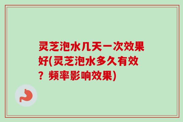 灵芝泡水几天一次效果好(灵芝泡水多久有效？频率影响效果)-第1张图片-卓岳灵芝孢子粉