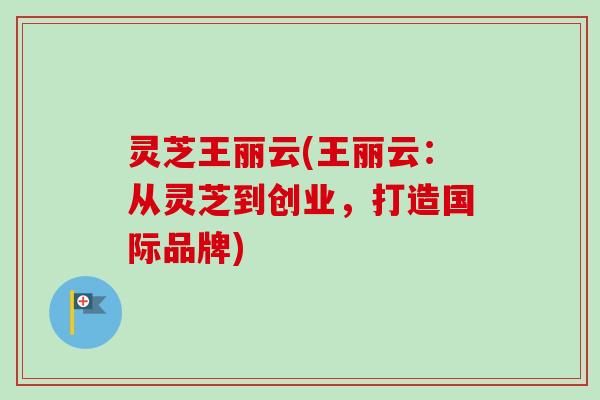 灵芝王丽云(王丽云：从灵芝到创业，打造国际品牌)-第1张图片-卓越灵芝孢子粉