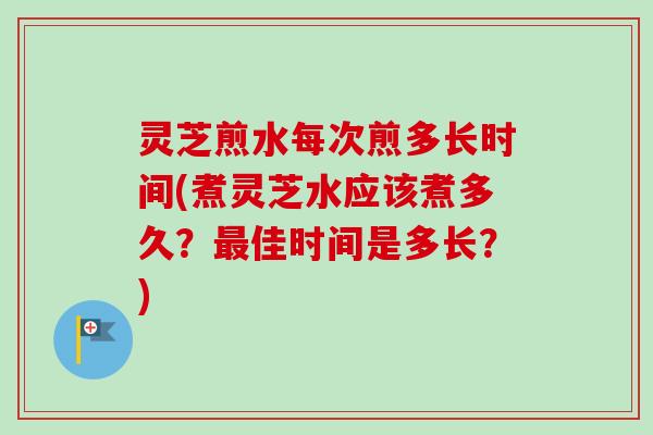 灵芝煎水每次煎多长时间(煮灵芝水应该煮多久？最佳时间是多长？)-第1张图片-卓越灵芝孢子粉