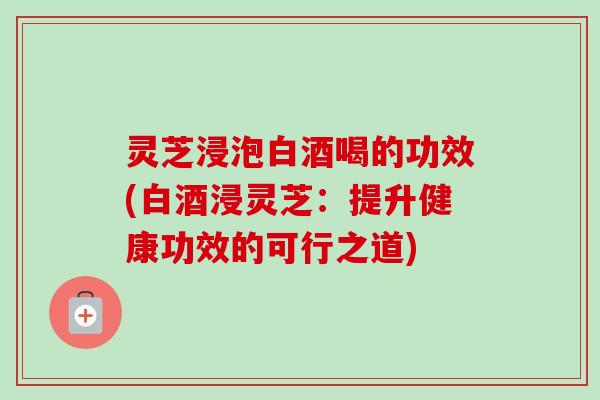 灵芝浸泡白酒喝的功效(白酒浸灵芝：提升健康功效的可行之道)-第1张图片-卓越灵芝孢子粉