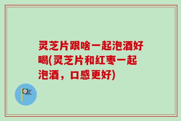 灵芝片跟啥一起泡酒好喝(灵芝片和红枣一起泡酒，口感更好)-第1张图片-卓岳灵芝孢子粉