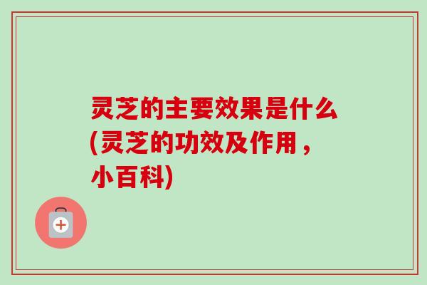 灵芝的主要效果是什么(灵芝的功效及作用，小百科)-第1张图片-卓越灵芝孢子粉