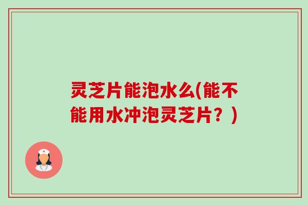 灵芝片能泡水么(能不能用水冲泡灵芝片？)-第1张图片-卓岳灵芝孢子粉