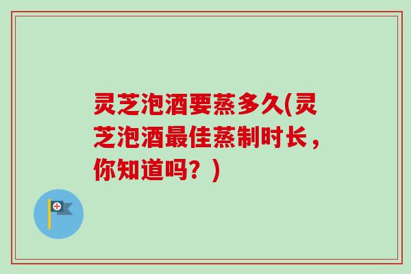 灵芝泡酒要蒸多久(灵芝泡酒最佳蒸制时长，你知道吗？)-第1张图片-卓越灵芝孢子粉