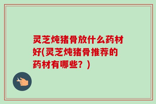 灵芝炖猪骨放什么药材好(灵芝炖猪骨推荐的药材有哪些？)-第1张图片-卓岳灵芝孢子粉