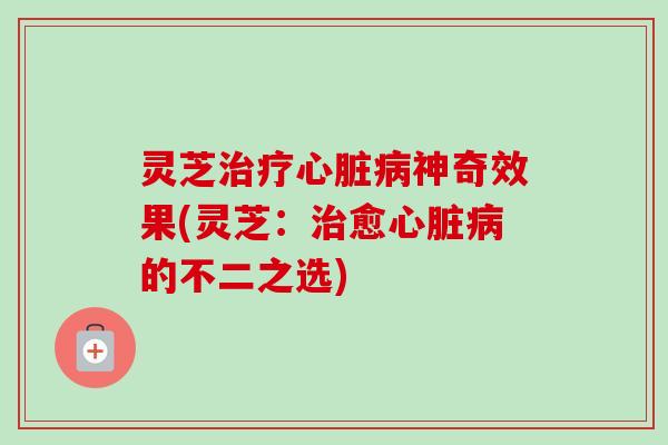 灵芝治疗心脏病神奇效果(灵芝：治愈心脏病的不二之选)-第1张图片-卓越灵芝孢子粉