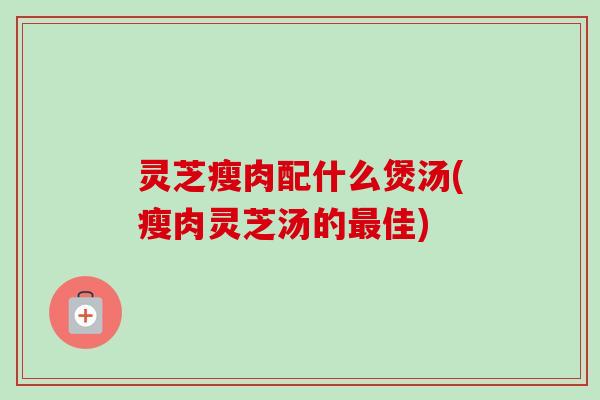 灵芝瘦肉配什么煲汤(瘦肉灵芝汤的最佳)-第1张图片-卓岳灵芝孢子粉