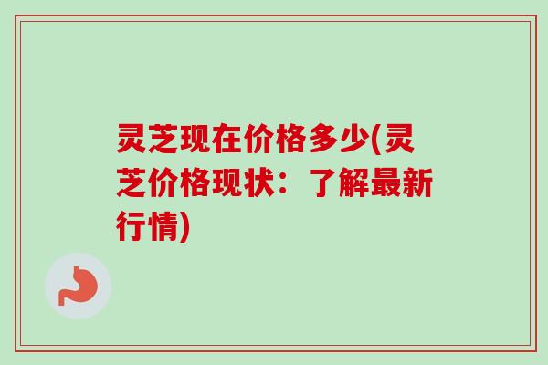 灵芝现在价格多少(灵芝价格现状：了解最新行情)-第1张图片-卓岳灵芝孢子粉