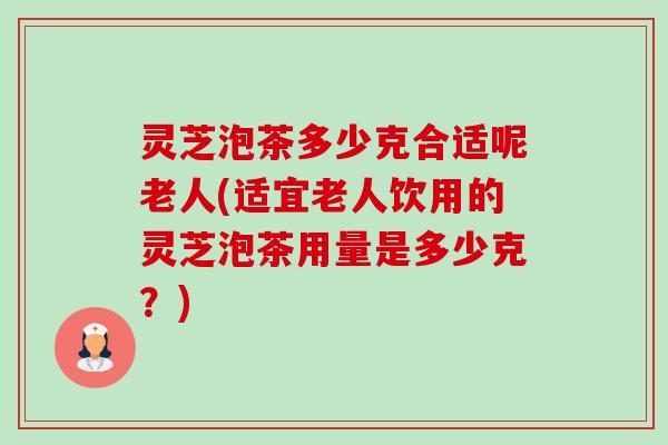 灵芝泡茶多少克合适呢老人(适宜老人饮用的灵芝泡茶用量是多少克？)-第1张图片-卓越灵芝孢子粉