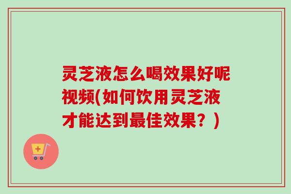灵芝液怎么喝效果好呢视频(如何饮用灵芝液才能达到最佳效果？)-第1张图片-卓越灵芝孢子粉