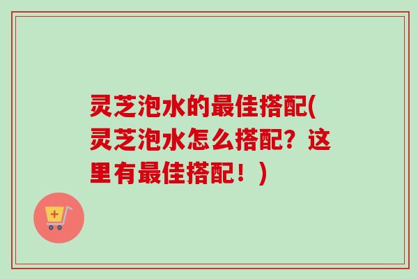 灵芝泡水的最佳搭配(灵芝泡水怎么搭配？这里有最佳搭配！)-第1张图片-卓岳灵芝孢子粉