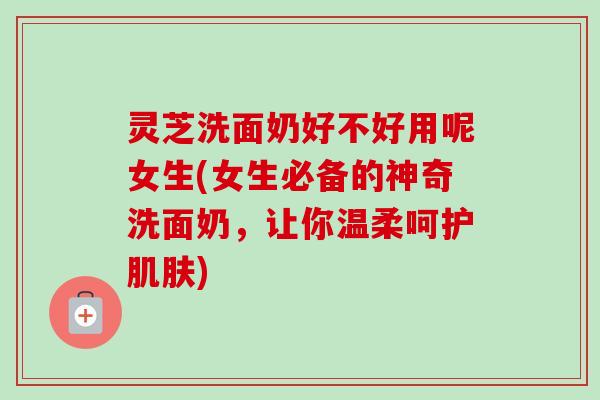 灵芝洗面奶好不好用呢女生(女生必备的神奇洗面奶，让你温柔呵护肌肤)-第1张图片-卓岳灵芝孢子粉