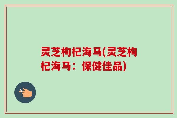 灵芝枸杞海马(灵芝枸杞海马：保健佳品)-第1张图片-卓岳灵芝孢子粉