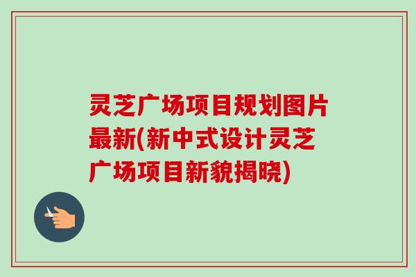 灵芝广场项目规划图片最新(新中式设计灵芝广场项目新貌揭晓)-第1张图片-卓岳灵芝孢子粉