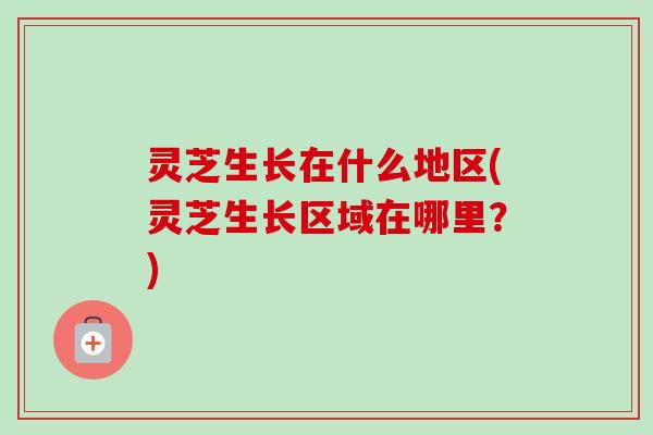 灵芝生长在什么地区(灵芝生长区域在哪里？)-第1张图片-卓岳灵芝孢子粉