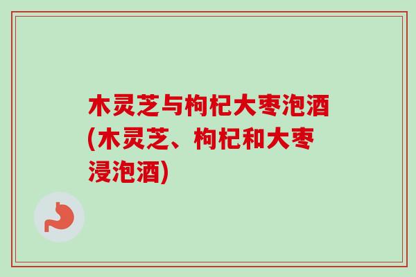 木灵芝与枸杞大枣泡酒(木灵芝、枸杞和大枣浸泡酒)-第1张图片-卓越灵芝孢子粉