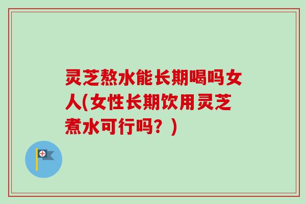 灵芝熬水能长期喝吗女人(女性长期饮用灵芝煮水可行吗？)-第1张图片-卓岳灵芝孢子粉