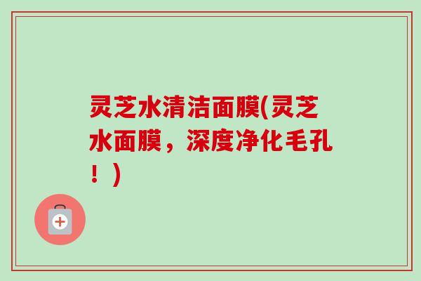 灵芝水清洁面膜(灵芝水面膜，深度净化毛孔！)-第1张图片-卓岳灵芝孢子粉