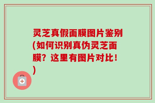 灵芝真假面膜图片鉴别(如何识别真伪灵芝面膜？这里有图片对比！)-第1张图片-卓岳灵芝孢子粉